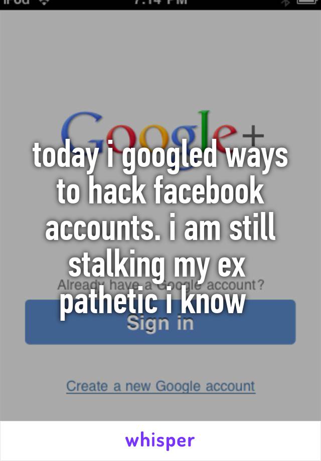 today i googled ways to hack facebook accounts. i am still stalking my ex 
pathetic i know  