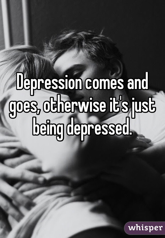 Depression comes and goes, otherwise it's just being depressed. 


