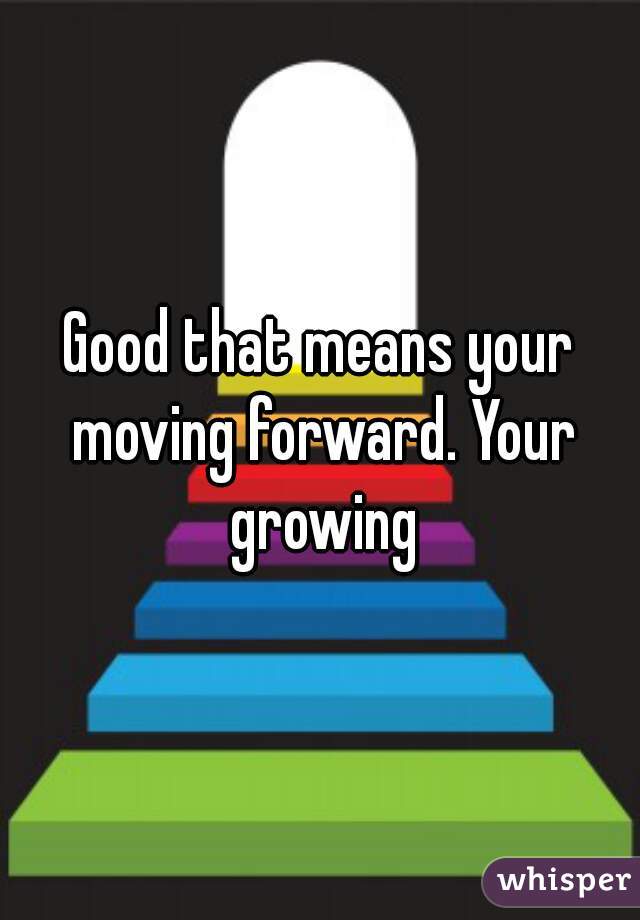 Good that means your moving forward. Your growing