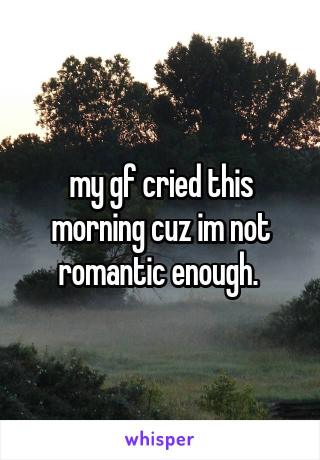 my gf cried this morning cuz im not romantic enough. 