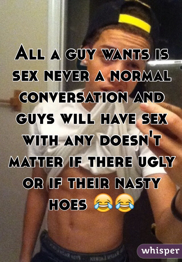 All a guy wants is sex never a normal conversation and guys will have sex with any doesn't matter if there ugly or if their nasty hoes 😂😂