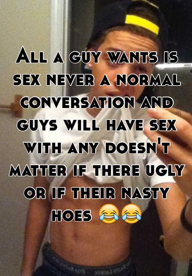 All a guy wants is sex never a normal conversation and guys will have sex with any doesn't matter if there ugly or if their nasty hoes 😂😂