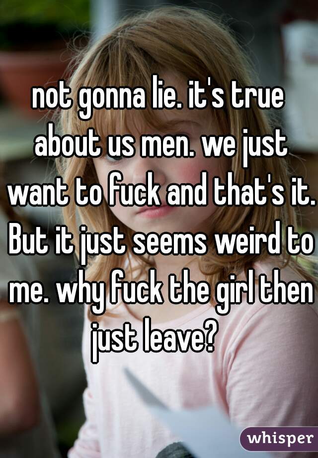 not gonna lie. it's true about us men. we just want to fuck and that's it. But it just seems weird to me. why fuck the girl then just leave?  