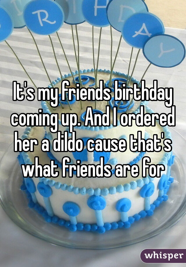 It's my friends birthday coming up. And I ordered her a dildo cause that's what friends are for