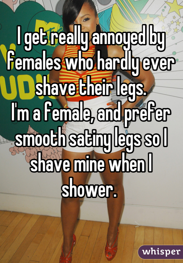 I get really annoyed by females who hardly ever shave their legs.
I'm a female, and prefer smooth satiny legs so I shave mine when I shower. 