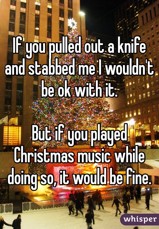 If you pulled out a knife and stabbed me I wouldn't be ok with it. 

But if you played Christmas music while doing so, it would be fine. 