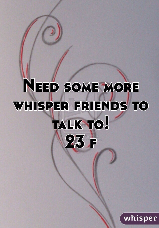 Need some more whisper friends to talk to! 
23 f