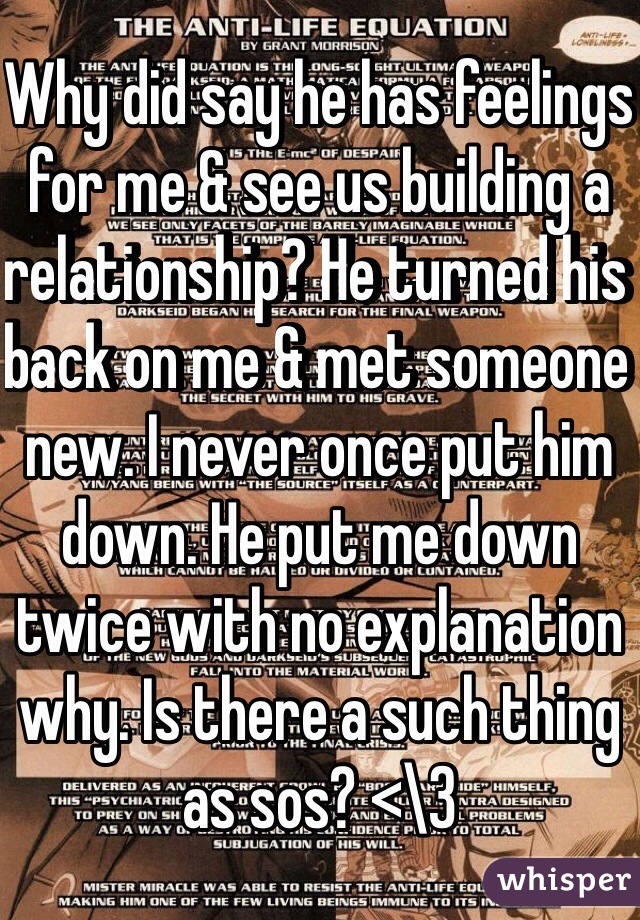 Why did say he has feelings for me & see us building a relationship? He turned his back on me & met someone new. I never once put him down. He put me down twice with no explanation why. Is there a such thing as sos? <\3