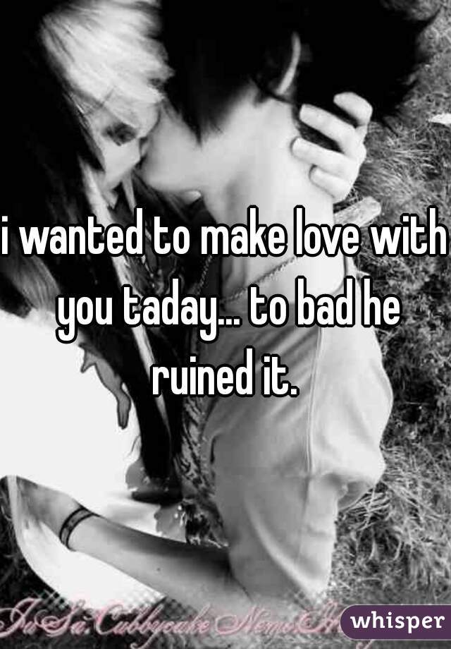 i wanted to make love with you taday... to bad he ruined it. 