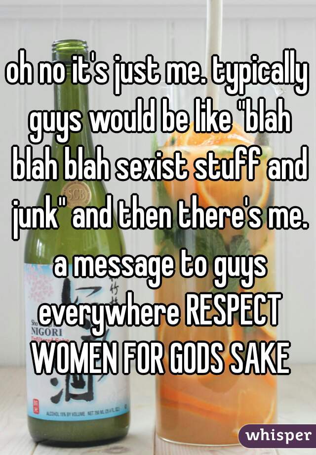 oh no it's just me. typically guys would be like "blah blah blah sexist stuff and junk" and then there's me. a message to guys everywhere RESPECT WOMEN FOR GODS SAKE