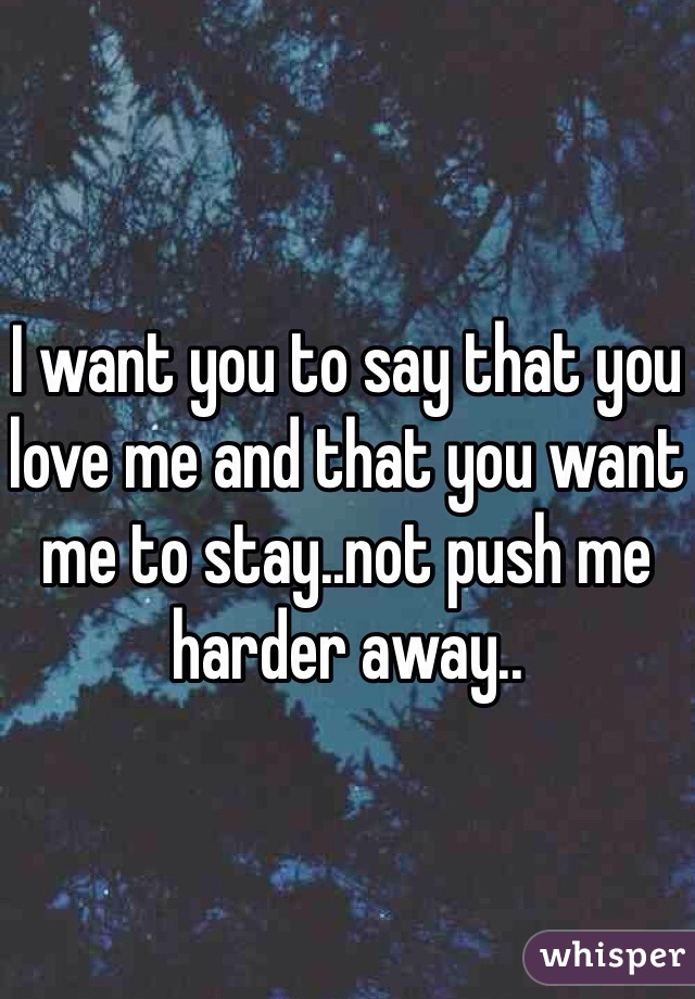 I want you to say that you love me and that you want me to stay..not push me harder away..