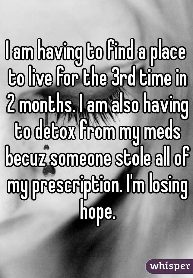 I am having to find a place to live for the 3rd time in 2 months. I am also having to detox from my meds becuz someone stole all of my prescription. I'm losing hope.