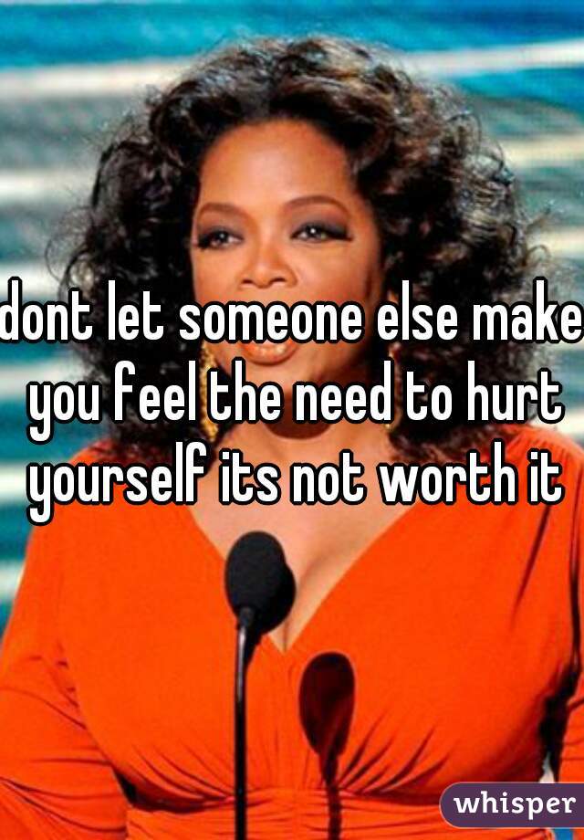 dont let someone else make you feel the need to hurt yourself its not worth it