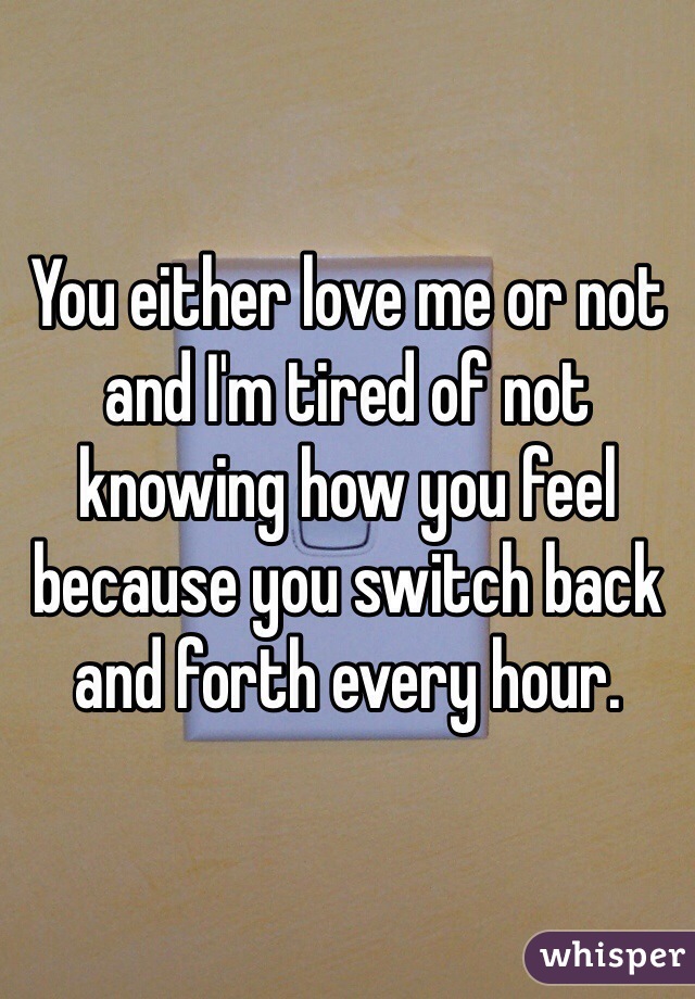You either love me or not and I'm tired of not knowing how you feel because you switch back and forth every hour.