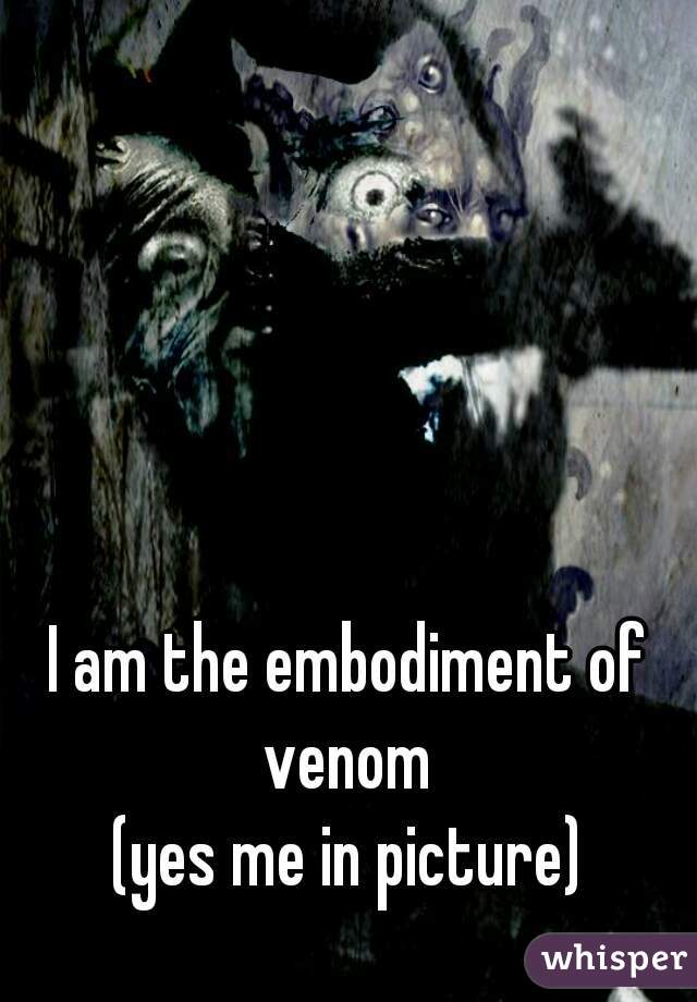 I am the embodiment of venom 
(yes me in picture)
