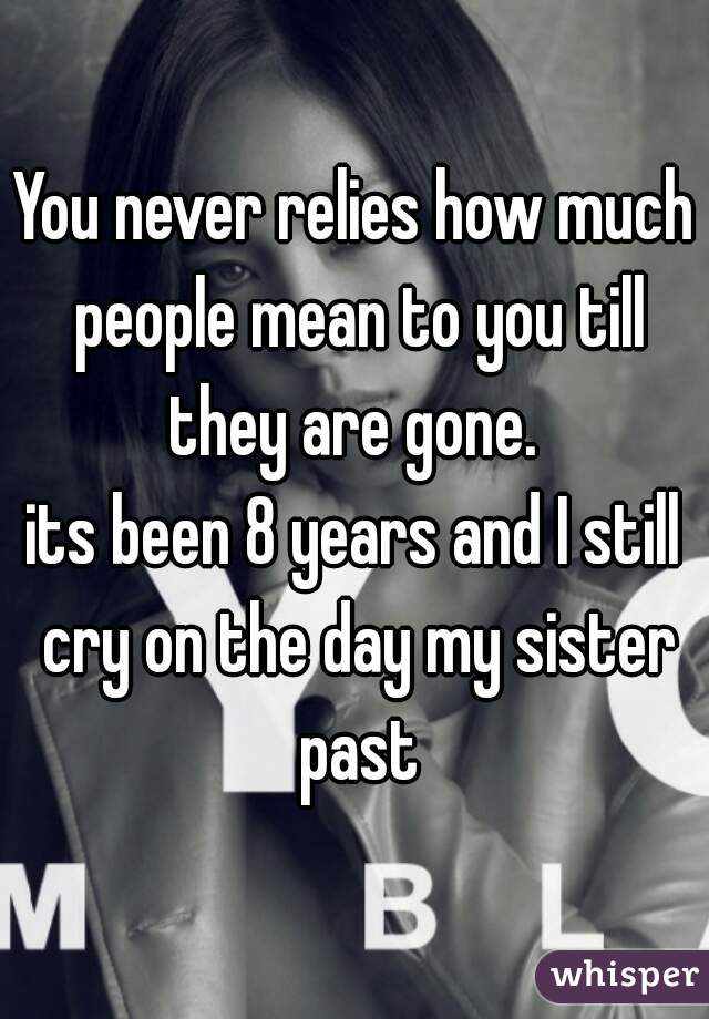 You never relies how much people mean to you till they are gone. 
its been 8 years and I still cry on the day my sister past