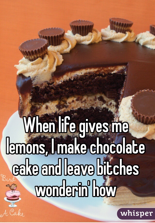 When life gives me lemons, I make chocolate cake and leave bitches wonderin' how