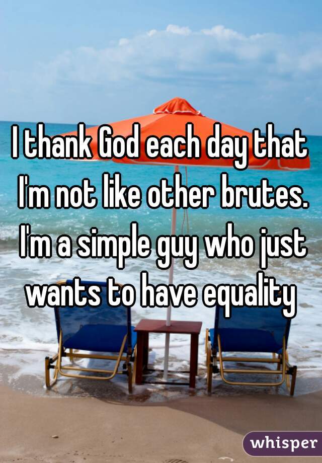 I thank God each day that I'm not like other brutes. I'm a simple guy who just wants to have equality 