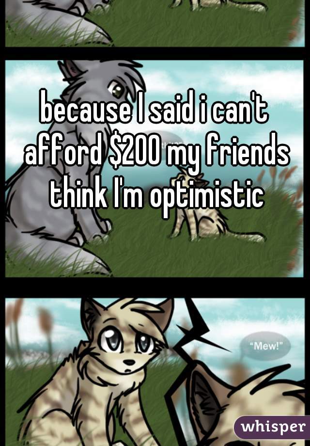 because I said i can't afford $200 my friends think I'm optimistic