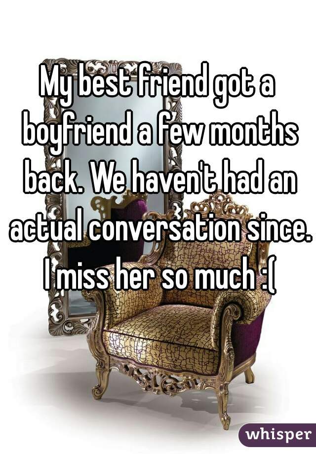 My best friend got a boyfriend a few months back. We haven't had an actual conversation since. I miss her so much :(
