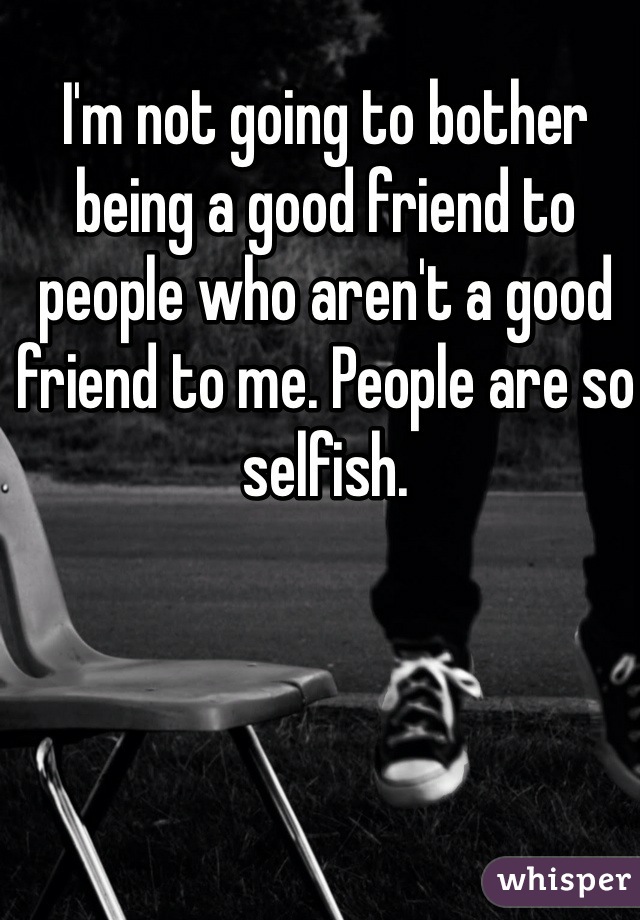 I'm not going to bother being a good friend to people who aren't a good friend to me. People are so selfish. 