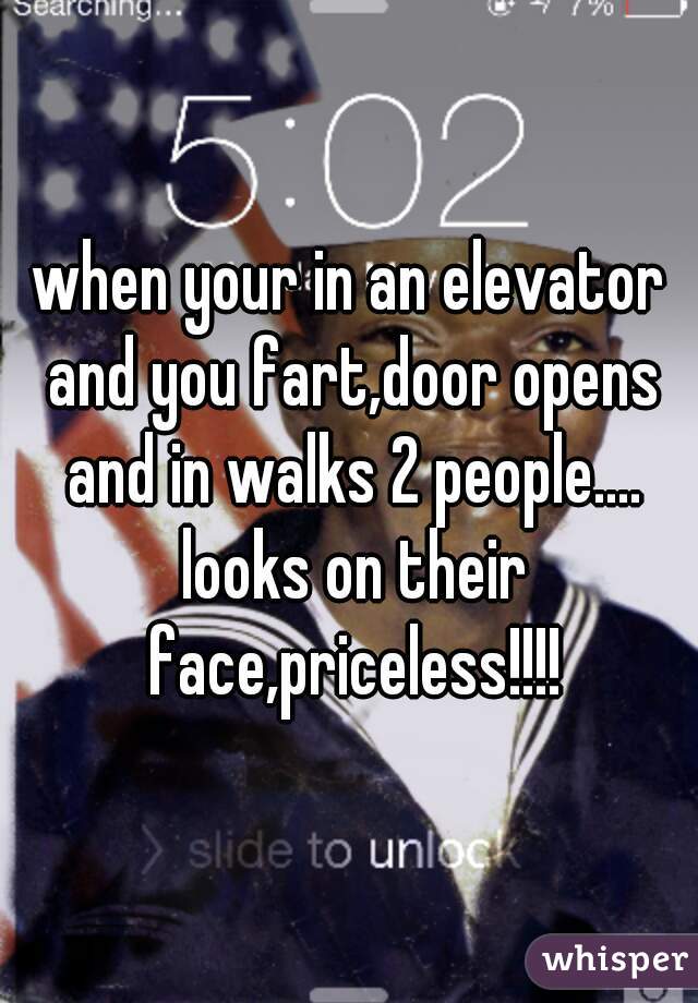 when your in an elevator and you fart,door opens and in walks 2 people.... looks on their face,priceless!!!!