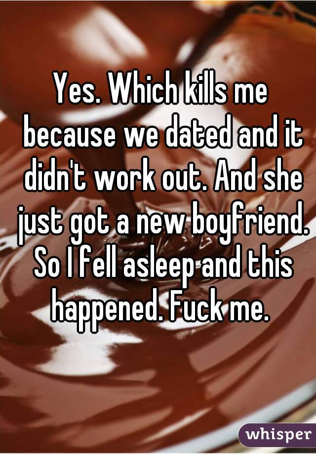 Yes. Which kills me because we dated and it didn't work out. And she just got a new boyfriend. So I fell asleep and this happened. Fuck me. 