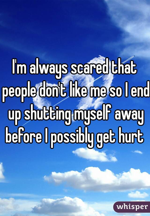 I'm always scared that people don't like me so I end up shutting myself away before I possibly get hurt 