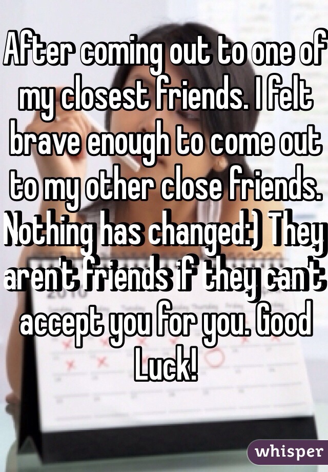 After coming out to one of my closest friends. I felt brave enough to come out to my other close friends. Nothing has changed:) They aren't friends if they can't accept you for you. Good Luck!