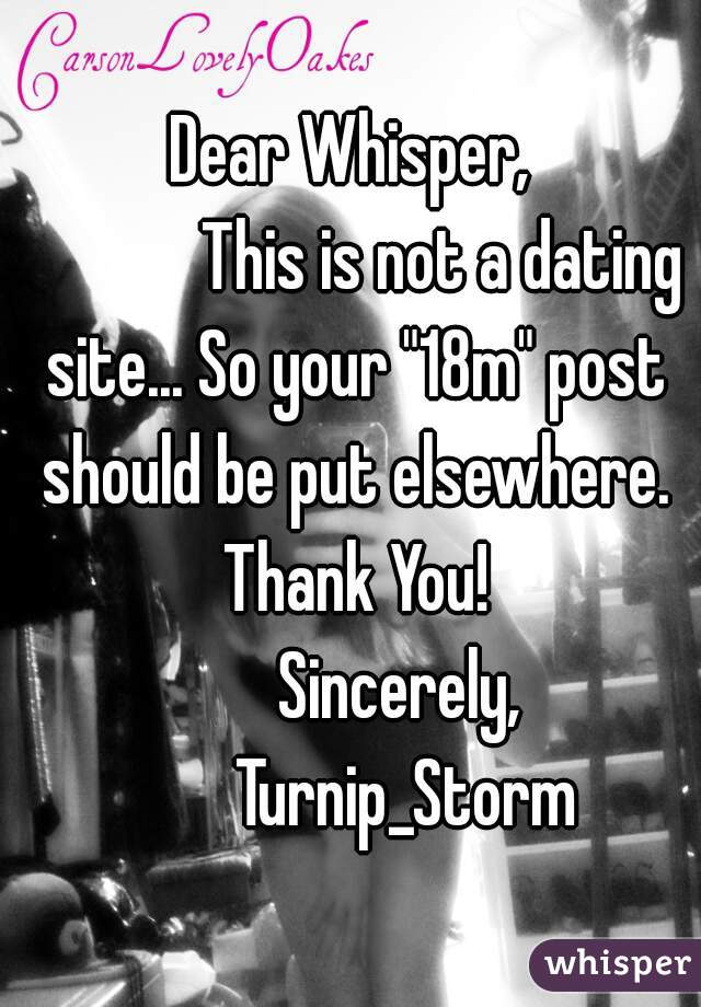 Dear Whisper,
             This is not a dating site... So your "18m" post should be put elsewhere. Thank You!
        Sincerely, 
          Turnip_Storm  