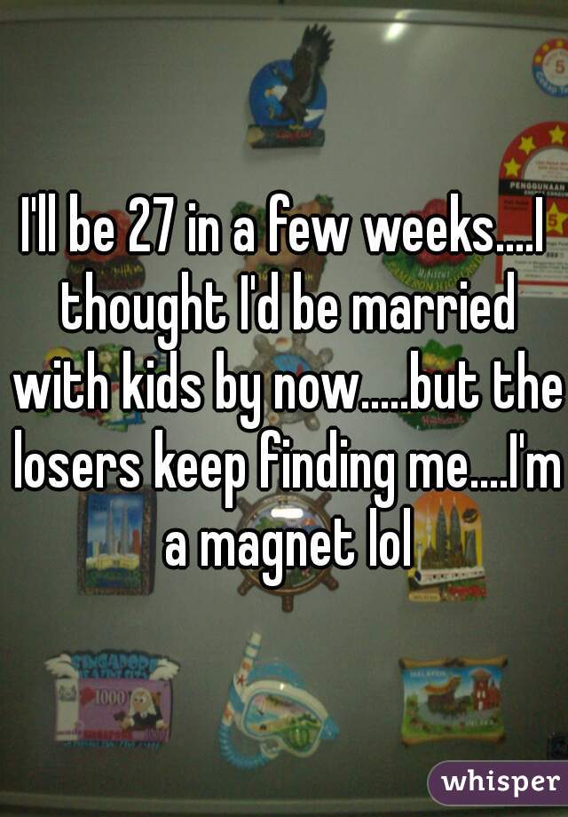 I'll be 27 in a few weeks....I thought I'd be married with kids by now.....but the losers keep finding me....I'm a magnet lol