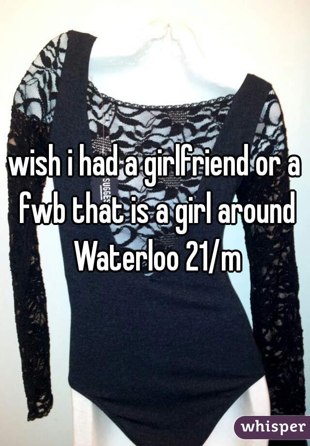 wish i had a girlfriend or a fwb that is a girl around Waterloo 21/m