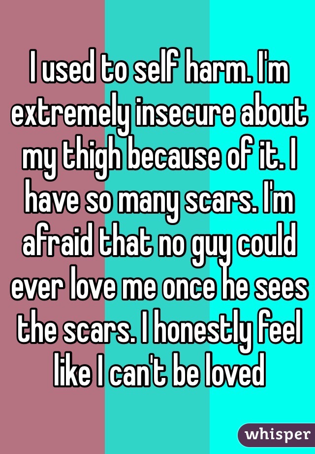 I used to self harm. I'm extremely insecure about my thigh because of it. I have so many scars. I'm afraid that no guy could ever love me once he sees the scars. I honestly feel like I can't be loved 