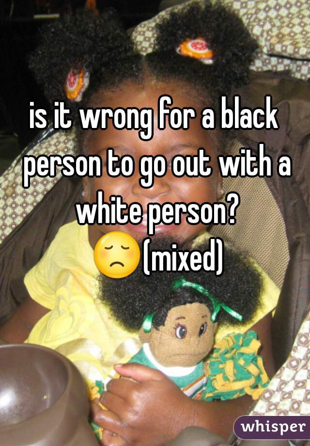 is it wrong for a black person to go out with a white person? ðŸ˜ž(mixed) 