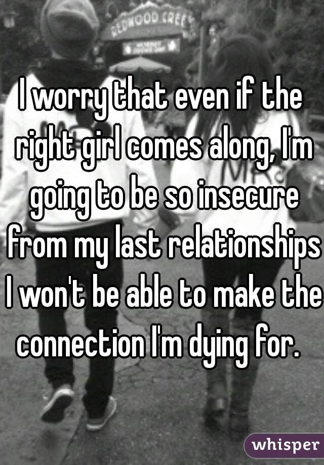 I worry that even if the right girl comes along, I'm going to be so insecure from my last relationships I won't be able to make the connection I'm dying for.  