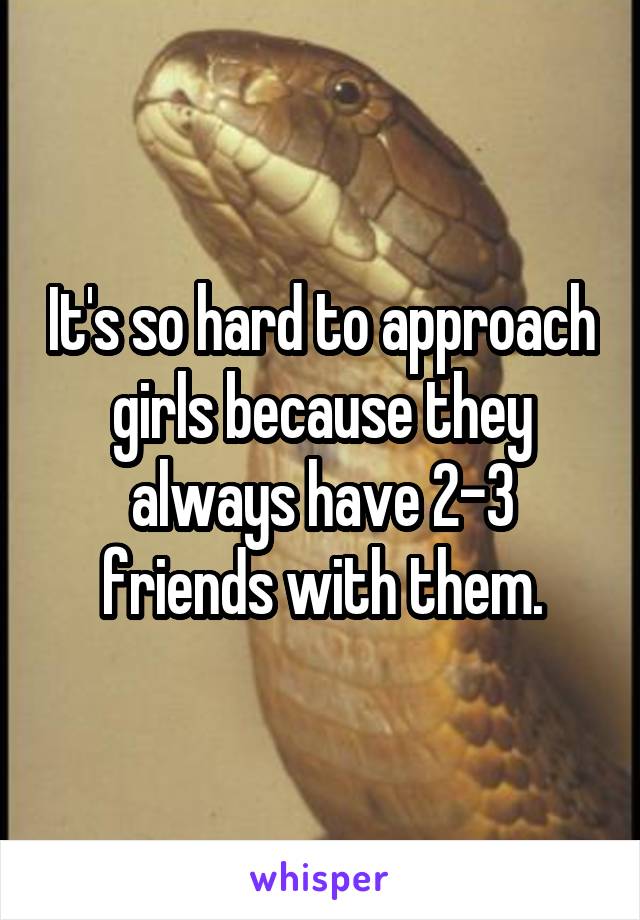 It's so hard to approach girls because they always have 2-3 friends with them.