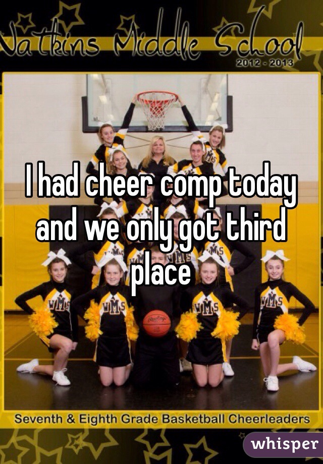 I had cheer comp today and we only got third place 