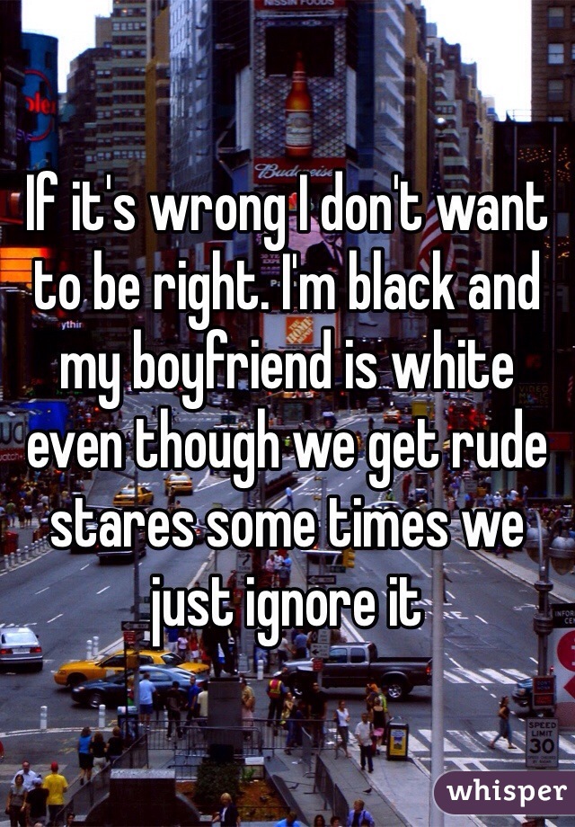 If it's wrong I don't want to be right. I'm black and my boyfriend is white even though we get rude stares some times we just ignore it 
