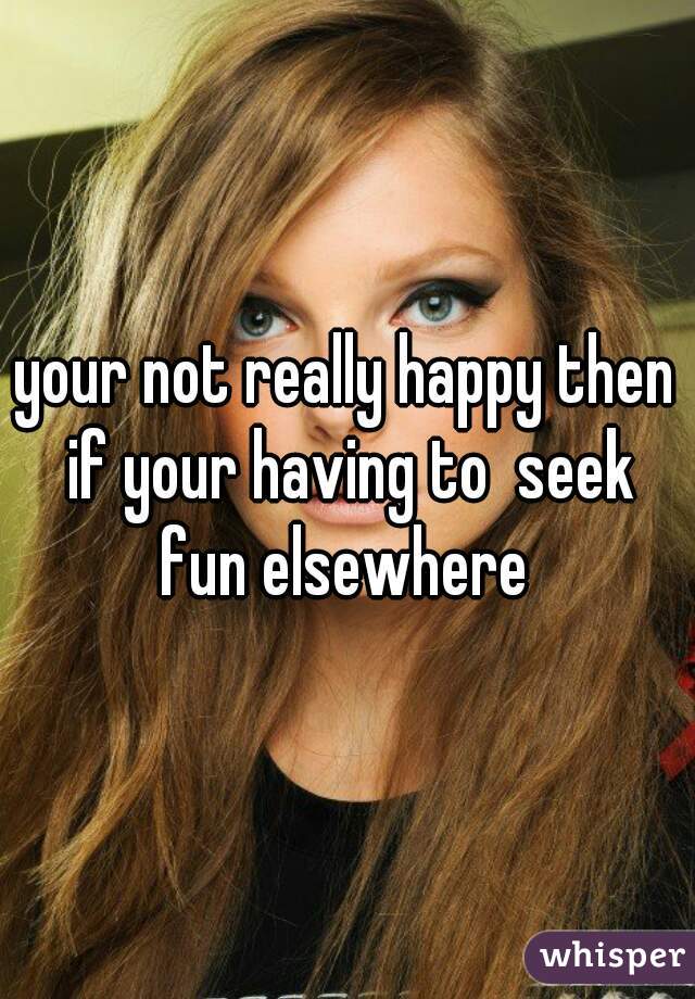 your not really happy then if your having to  seek fun elsewhere 