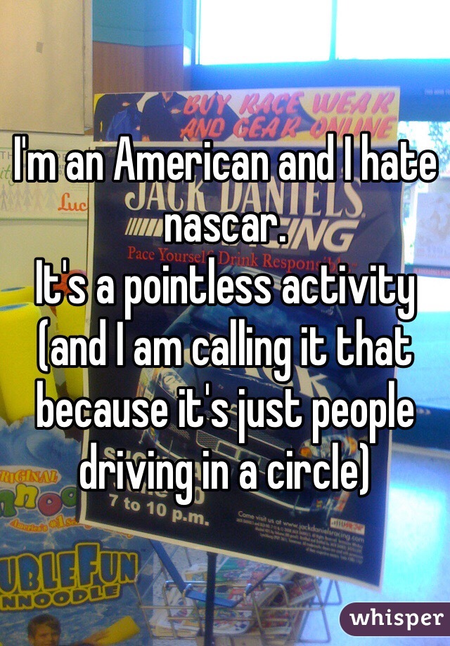 I'm an American and I hate nascar.
It's a pointless activity (and I am calling it that because it's just people driving in a circle) 