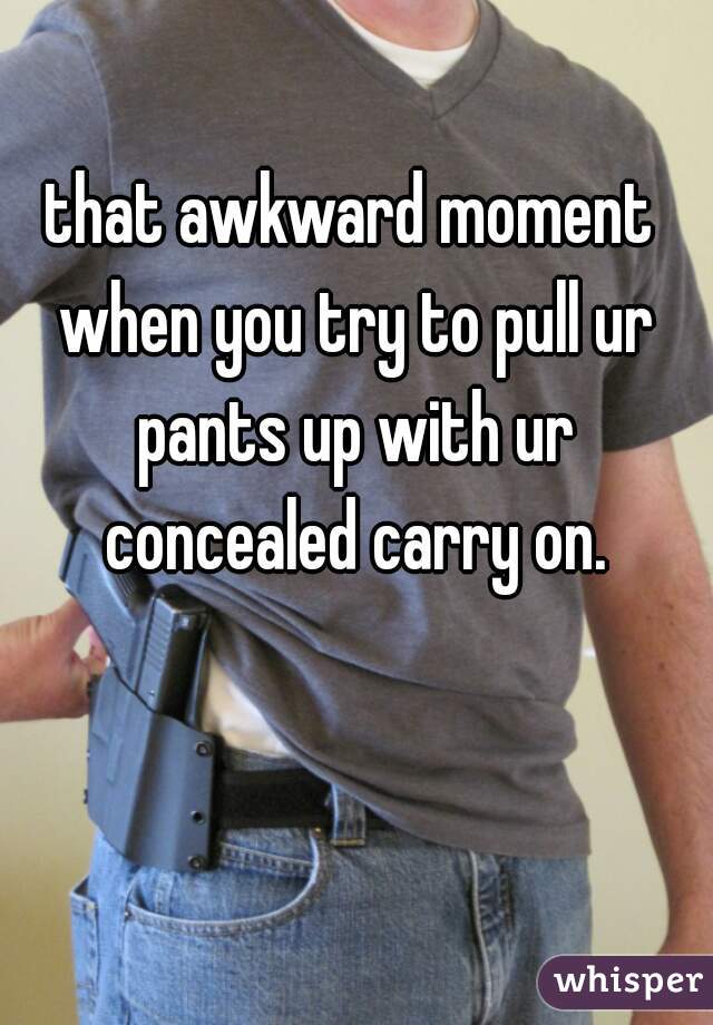 that awkward moment when you try to pull ur pants up with ur concealed carry on.