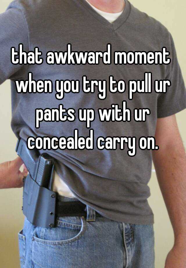 that awkward moment when you try to pull ur pants up with ur concealed carry on.