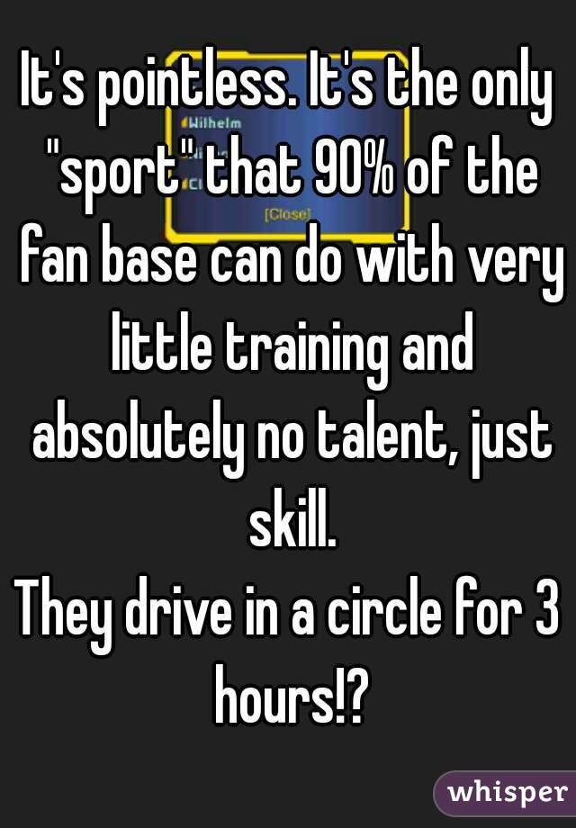 It's pointless. It's the only "sport" that 90% of the fan base can do with very little training and absolutely no talent, just skill.
They drive in a circle for 3 hours!?