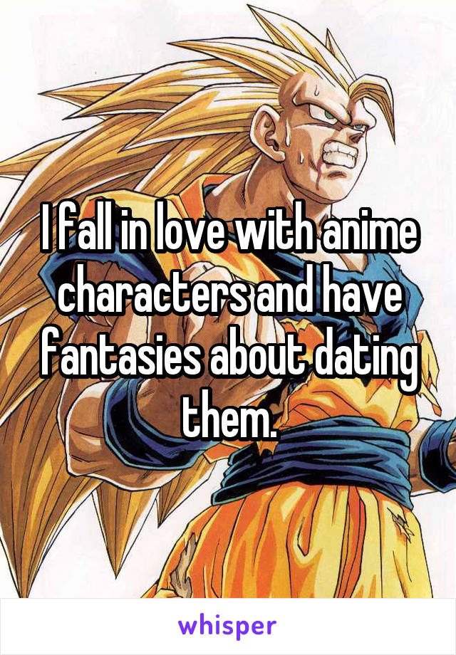 I fall in love with anime characters and have fantasies about dating them.