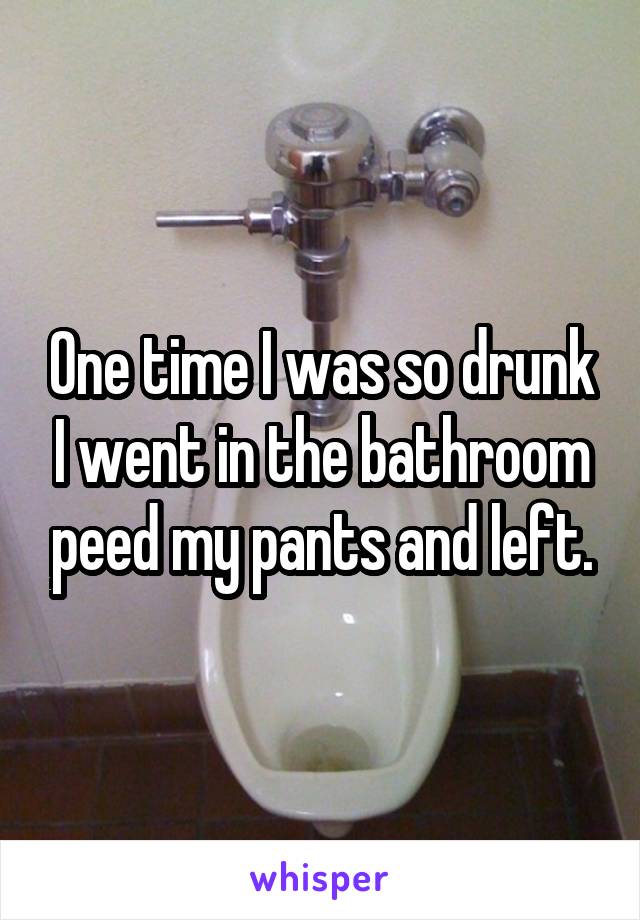 One time I was so drunk I went in the bathroom peed my pants and left.