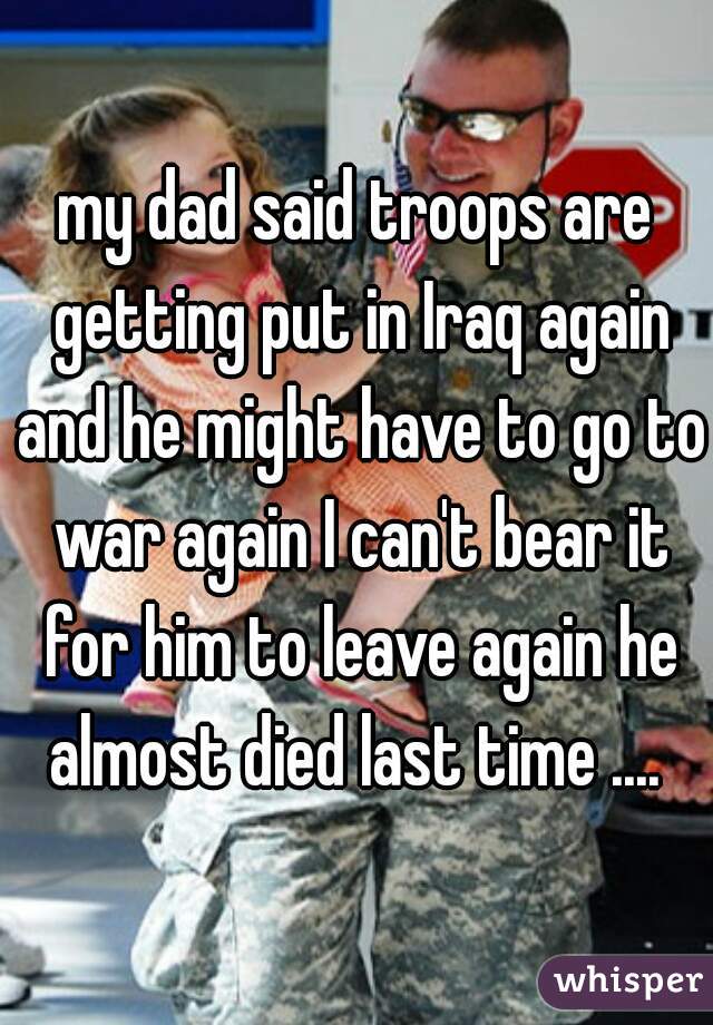 my dad said troops are getting put in Iraq again and he might have to go to war again I can't bear it for him to leave again he almost died last time .... 