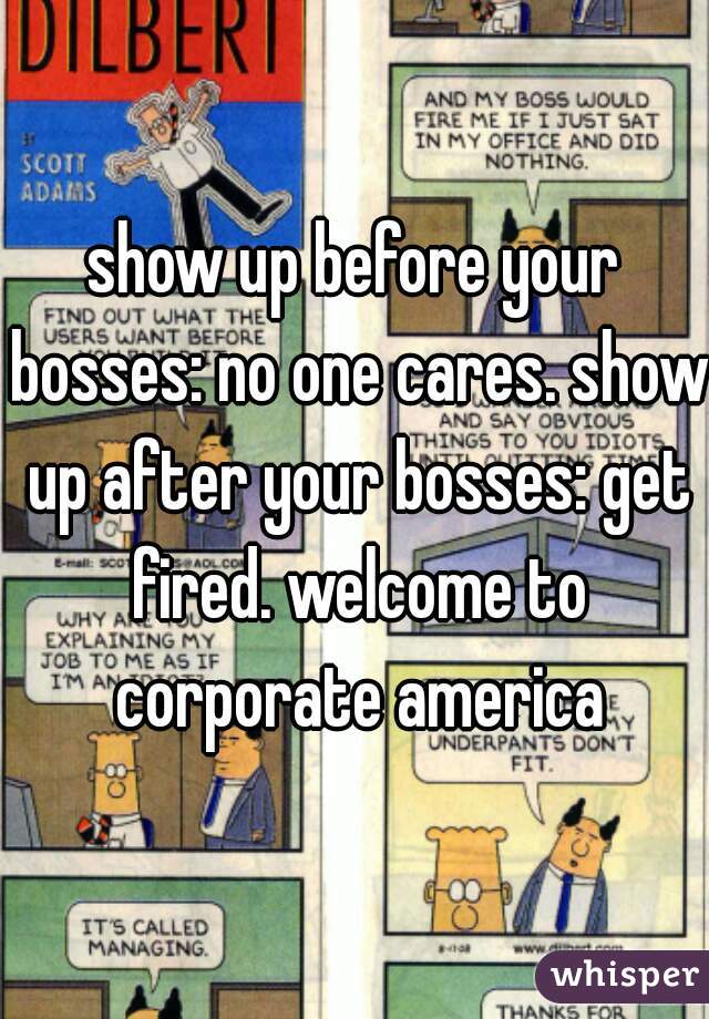 show up before your bosses: no one cares. show up after your bosses: get fired. welcome to corporate america