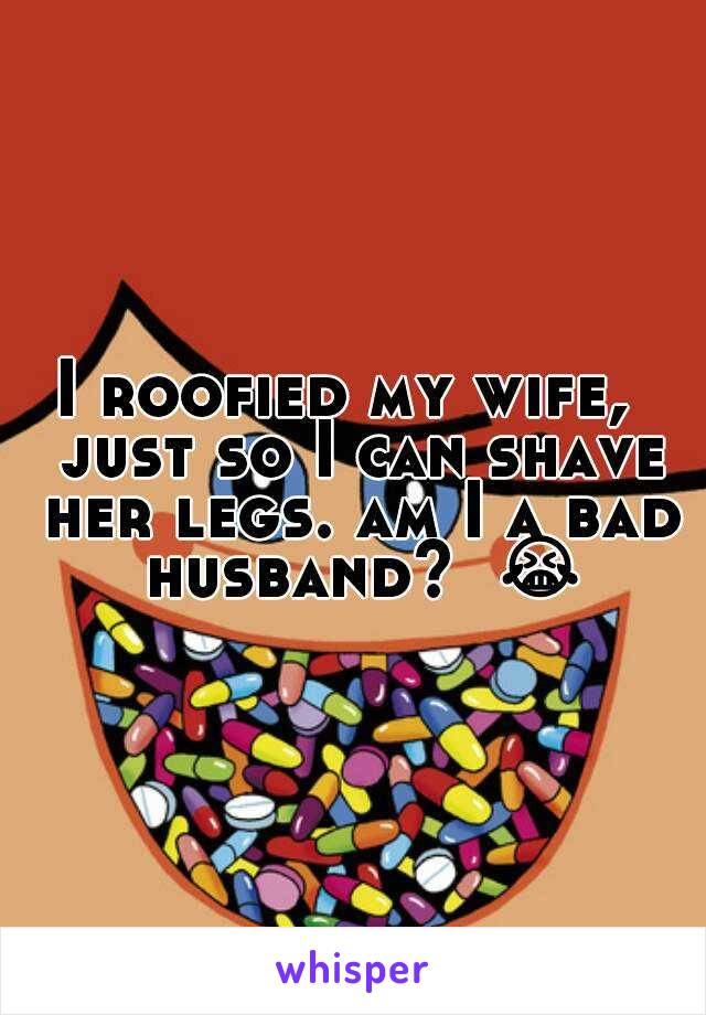 I roofied my wife,  just so I can shave her legs. am I a bad husband?  😭 