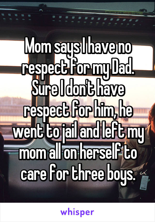 Mom says I have no respect for my Dad.
Sure I don't have respect for him, he went to jail and left my mom all on herself to care for three boys.
