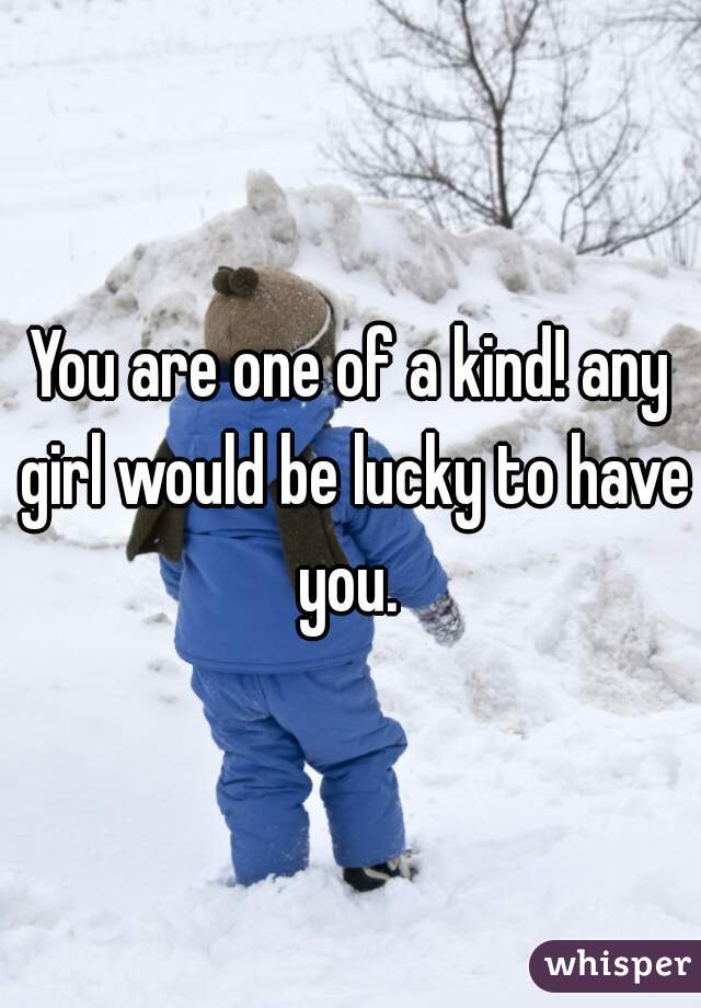 You are one of a kind! any girl would be lucky to have you. 